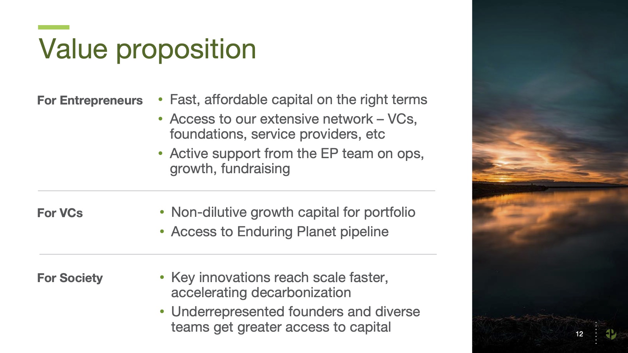 For Entrepreneurs • Fast, affordable capital on the right terms • Access to our extensive network – VCs, foundations, service providers, etc • Active support from the EP team on ops, growth, fundraising • Non-dilutive growth capital for portfolio • Access to Enduring Planet pipeline • Key innovations reach scale faster, accelerating decarbonization • Underrepresented founders and diverse teams get greater access to capital